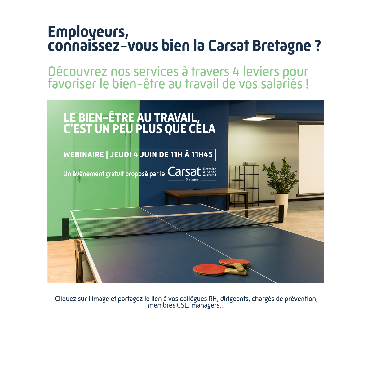 Employeurs, connaissez-vous bien la Carsat Bretagne ? Découvrez nos services à travers 4 leviers pour favoriser le bien-être au travail de vos salariés.  Le bien-être au travail, c’est un peu plus que cela [image d’une table de pingpong]  Webinaire | jeudi 4 juin de 11h à 11h45. Un événement gratuit proposé par la Carsat Bretagne.  Cliquez sur l’image et partagez le lien à vos collègues RH, dirigeants, chargés de prévention, membres CSE, managers.