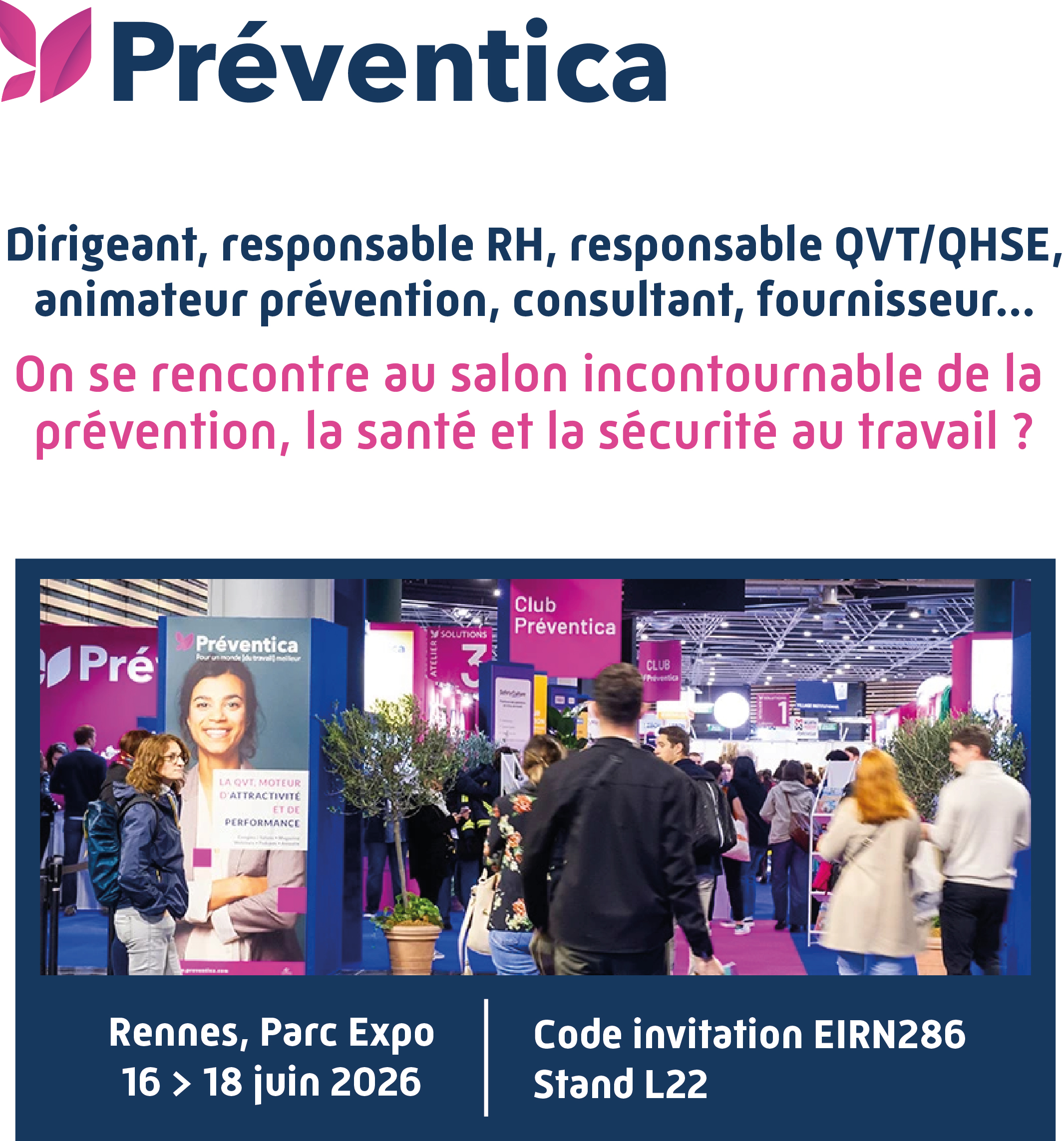 Préventica. Dirigeant, responsable RH, responsable QVT/QHSE, animateur prévention, consultant, fournisseur… On se rencontre au salon incontournable de la prévention, la santé et la sécurité au travail ? Rennes, Parc Expo 16 - 18 juin 2026. Stand L22. Code d'invitation EIRN286. 