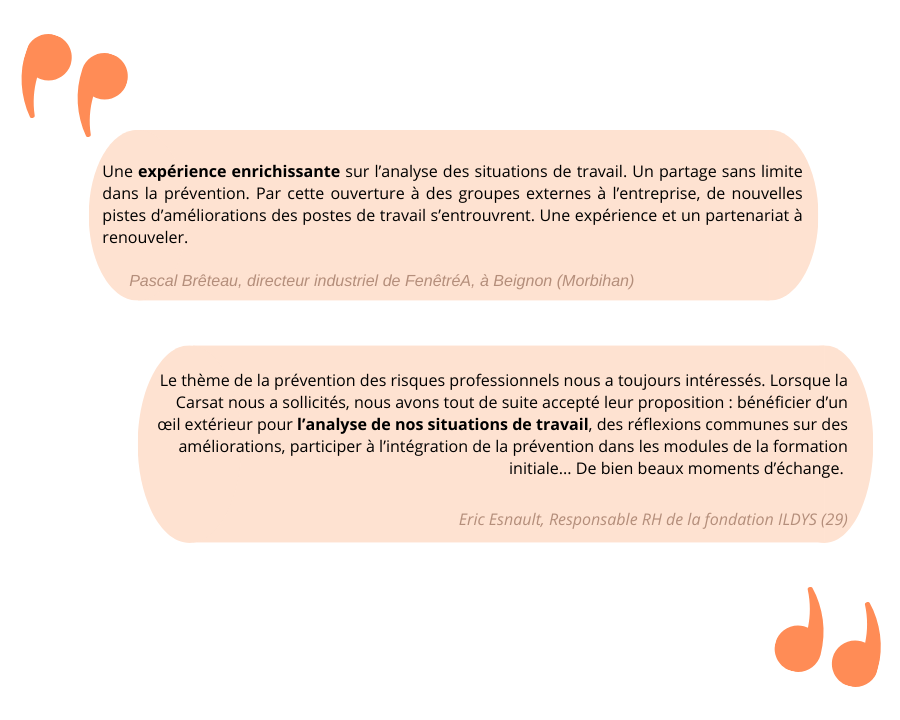 Une image présente les témoignages de deux entreprises. « Une expérience enrichissante sur l’analyse des situations de travail. Un partage sans limite dans la prévention. Par cette ouverture à des groupes externes à l’entreprise, de nouvelles pistes d’amélioration des postes de travail s’entrouvent. Une expérience et un partenariat à renouveler. » Un témoignage de Pascal Brêteau, directeur industriel de FenêtréA, à Beignon (56) « Le thème de la prévention des risques professionnels nous a toujours intéressés. Lorsque la Carsat nous a sollicités, nous avons tout de suite accepté leur proposition : bénéficier d’un œil extérieur pour l’analyse de nos situations de travail, des réflexions communes sur des améliorations, participer à l’intégration de la prévention dans les modules de formation initiale… de bien beaux moments d’échange. » Un témoignage d’Éric Esnault, responsable RH de la fondation ILDYS (29)